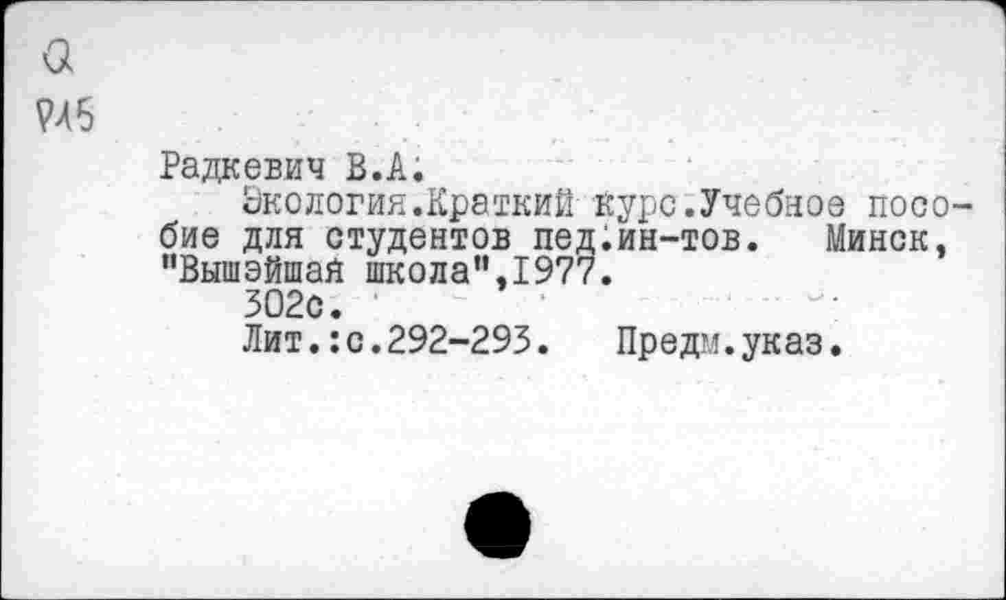 ﻿а
Радкевич В.А.
Экология.Краткий курс.Учебное пособие для студентов пед.ин-тов. Минск, "ВышэйшаЯ школа”,1977.
302с. '	'	•
Лит.: с.292-293.	Предм.указ.